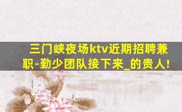 三门峡夜场ktv近期招聘兼职-勤少团队接下来_的贵人!